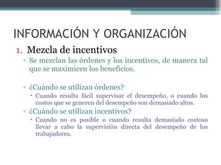 INFORMACIÓN Y ORGANIZACIÓN Mezcla de incentivos Se mezclan las órdenes y los incentivos, de manera tal que se maximicen los beneficios. ¿Cuándo se utilizan órdenes? Cuando resulta fácil supervisar el desempeño, o cuando los costos que se generen del desempeño son demasiado altos. ¿Cuándo se utilizan incentivos? Cuando no es posible o cuando resulta demasiado costoso llevar a cabo la supervisión directa del desempeño de los trabajadores. 