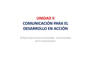 UNIDAD II 
        UNIDAD II
  COMUNICACIÓN PARA EL 
  DESARROLLO EN ACCIÓN

El Desarrollo Humano Sostenible ‐ Una prioridad 
               de la comunicación
 