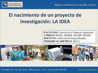 FACULTAD: Ciencias de la Empresa/ Ingenierías
CÓDIGO: BI1202 - BC1004 - BC1104 - BC1202
DOCENTE: Edali Gloria Ortega Miranda
PERIODO ACADÉMICO: 2013-1
El nacimiento de un proyecto de
investigación: LA IDEA
 