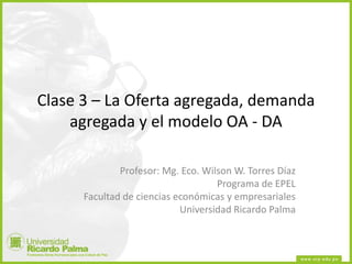 Clase 3 – La Oferta agregada, demanda
agregada y el modelo OA - DA
Profesor: Mg. Eco. Wilson W. Torres Díaz
Programa de EPEL
Facultad de ciencias económicas y empresariales
Universidad Ricardo Palma
 