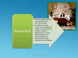Lic. Julio S. Torres Miranda
• Muchas organizaciones
no se quedan en la
estructura simple.
• A medida que éstas
crecen se va requiriendo
a reglas más formales. Se
instituyen reglas y
reglamentos, se crean
departamentos y se
suman estratos de
administración para
coordinar las actividades.
Burocracia
 