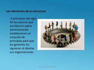 Los elementos de la estructura
A principios del siglo
XX los autores que
escribieron sobre
administración
establecieron un
conjunto de
principios para que
los gerentes los
siguieran al diseñar
sus organizaciones.
Lic. Julio S. Torres Miranda
 