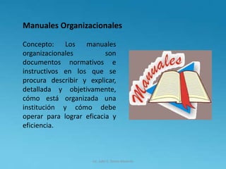 Lic. Julio S. Torres Miranda
Manuales Organizacionales
Concepto: Los manuales
organizacionales son
documentos normativos e
instructivos en los que se
procura describir y explicar,
detallada y objetivamente,
cómo está organizada una
institución y cómo debe
operar para lograr eficacia y
eficiencia.
 