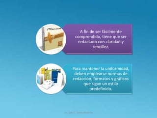 Lic. Julio S. Torres Miranda
A fin de ser fácilmente
comprendido, tiene que ser
redactado con claridad y
sencillez.
Para mantener la uniformidad,
deben emplearse normas de
redacción, formatos y gráficos
que sigan un estilo
predefinido.
 