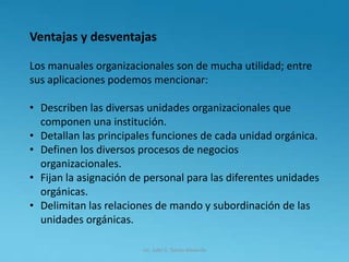 Lic. Julio S. Torres Miranda
Ventajas y desventajas
Los manuales organizacionales son de mucha utilidad; entre
sus aplicaciones podemos mencionar:
• Describen las diversas unidades organizacionales que
componen una institución.
• Detallan las principales funciones de cada unidad orgánica.
• Definen los diversos procesos de negocios
organizacionales.
• Fijan la asignación de personal para las diferentes unidades
orgánicas.
• Delimitan las relaciones de mando y subordinación de las
unidades orgánicas.
 