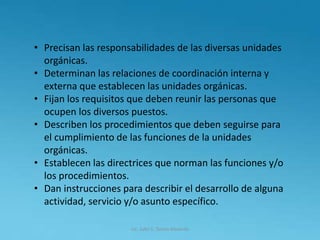 Lic. Julio S. Torres Miranda
• Precisan las responsabilidades de las diversas unidades
orgánicas.
• Determinan las relaciones de coordinación interna y
externa que establecen las unidades orgánicas.
• Fijan los requisitos que deben reunir las personas que
ocupen los diversos puestos.
• Describen los procedimientos que deben seguirse para
el cumplimiento de las funciones de la unidades
orgánicas.
• Establecen las directrices que norman las funciones y/o
los procedimientos.
• Dan instrucciones para describir el desarrollo de alguna
actividad, servicio y/o asunto específico.
 