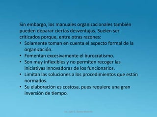 Lic. Julio S. Torres Miranda
Sin embargo, los manuales organizacionales también
pueden deparar ciertas desventajas. Suelen ser
criticados porque, entre otras razones:
• Solamente toman en cuenta el aspecto formal de la
organización.
• Fomentan excesivamente el burocratismo.
• Son muy inflexibles y no permiten recoger las
iniciativas innovadoras de los funcionarios.
• Limitan las soluciones a los procedimientos que están
normados.
• Su elaboración es costosa, pues requiere una gran
inversión de tiempo.
 