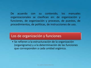 Lic. Julio S. Torres Miranda
De acuerdo con su contenido, los manuales
organizacionales se clasifican en: de organización y
funciones, de organización y procesos, de puestos, de
procedimientos, de políticas, de instrucciones de uso.
Los de organización y funciones
• Se refieren a la estructuración de la organización
(organigrama) y a la determinación de las funciones
que corresponden a cada unidad orgánica.
 