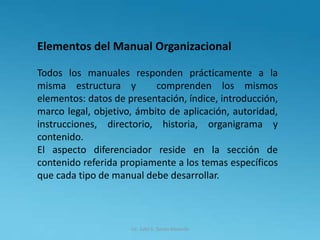 Lic. Julio S. Torres Miranda
Elementos del Manual Organizacional
Todos los manuales responden prácticamente a la
misma estructura y comprenden los mismos
elementos: datos de presentación, índice, introducción,
marco legal, objetivo, ámbito de aplicación, autoridad,
instrucciones, directorio, historia, organigrama y
contenido.
El aspecto diferenciador reside en la sección de
contenido referida propiamente a los temas específicos
que cada tipo de manual debe desarrollar.
 