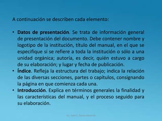Lic. Julio S. Torres Miranda
A continuación se describen cada elemento:
• Datos de presentación. Se trata de información general
de presentación del documento. Debe contener nombre y
logotipo de la institución, título del manual, en el que se
especifique si se refiere a toda la institución o sólo a una
unidad orgánica; autoría, es decir, quién estuvo a cargo
de su elaboración; y lugar y fecha de publicación.
• Índice. Refleja la estructura del trabajo; indica la relación
de las diversas secciones, partes o capítulos, consignando
la página en que comienza cada una.
• Introducción. Explica en términos generales la finalidad y
las características del manual, y el proceso seguido para
su elaboración.
 