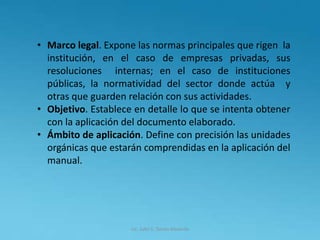 Lic. Julio S. Torres Miranda
• Marco legal. Expone las normas principales que rigen la
institución, en el caso de empresas privadas, sus
resoluciones internas; en el caso de instituciones
públicas, la normatividad del sector donde actúa y
otras que guarden relación con sus actividades.
• Objetivo. Establece en detalle lo que se intenta obtener
con la aplicación del documento elaborado.
• Ámbito de aplicación. Define con precisión las unidades
orgánicas que estarán comprendidas en la aplicación del
manual.
 