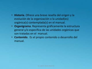 Lic. Julio S. Torres Miranda
• Historia. Ofrece una breve reseña del origen y la
evolución de la organización o la unidad(es)
orgánica(s) contemplada(s) en el manual.
• Organigrama. Representa gráficamente la estructura
general y/o específica de las unidades orgánicas que
son tratadas en el manual.
• Contenido. Es el propio contenido o desarrollo del
manual.
 