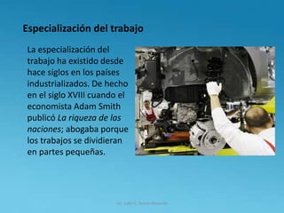 Especialización del trabajo
La especialización del
trabajo ha existido desde
hace siglos en los países
industrializados. De hecho
en el siglo XVIII cuando el
economista Adam Smith
publicó La riqueza de las
naciones; abogaba porque
los trabajos se dividieran
en partes pequeñas.
Lic. Julio S. Torres Miranda
 