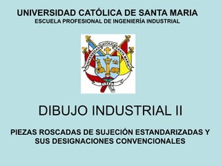 PIEZAS ROSCADAS DE SUJECIÓN ESTANDARIZADAS Y
SUS DESIGNACIONES CONVENCIONALES
UNIVERSIDAD CATÓLICA DE SANTA MARIA
ESCUELA PROFESIONAL DE INGENIERÍA INDUSTRIAL
DIBUJO INDUSTRIAL II
 