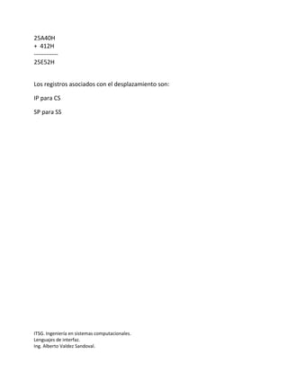 25A40H
+ 412H
------------
25E52H


Los registros asociados con el desplazamiento son:

IP para CS

SP para SS




ITSG. Ingeniería en sistemas computacionales.
Lenguajes de interfaz.
Ing. Alberto Valdez Sandoval.
 