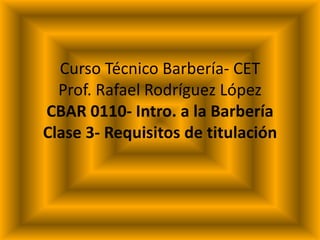CursoTécnicoBarbería- CETProf. Rafael RodríguezLópezCBAR 0110- Intro. a la BarberíaClase3- Requisitos de titulación 