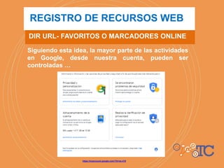 Siguiendo esta idea, la mayor parte de las actividades
en Google, desde nuestra cuenta, pueden ser
controladas …
DIR URL- FAVORITOS O MARCADORES ONLINE
REGISTRO DE RECURSOS WEB
https://myaccount.google.com/?hl=es-419
 