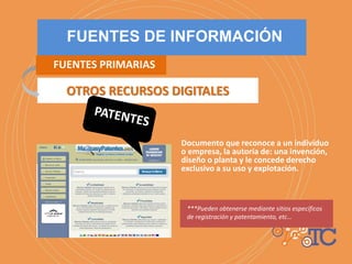 Documento que reconoce a un individuo
o empresa, la autoría de: una invención,
diseño o planta y le concede derecho
exclusivo a su uso y explotación.
***Pueden obtenerse mediante sitios específicos
de registración y patentamiento, etc…
OTROS RECURSOS DIGITALES
FUENTES DE INFORMACIÓN
FUENTES PRIMARIAS
 