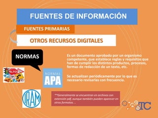 Es un documento aprobado por un organismo
competente, que establece reglas y requisitos que
han de cumplir los distintos productos, procesos,
formas de redacción de un texto, etc.
Se actualizan periódicamente por lo que es
necesario revisarlas con frecuencia.
**Generalmente se encuentran en archivos con
extensión pdf, aunque también pueden aparecer en
otros formatos. ..
OTROS RECURSOS DIGITALES
FUENTES DE INFORMACIÓN
FUENTES PRIMARIAS
NORMAS
 