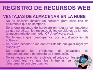 REGISTRO DE RECURSOS WEB
VENTAJAS DE ALMACENAR EN LA NUBE
- No se necesita instalar un software para cada tipo de
documento que se comparte.
- Se ahorra recursos de hardware en nuestra computadora,
ya que se utilizan los recursos de los servidores de la nube
(almacenamiento, memoria, CPU, software, etc.).
- No tenemos que preocuparnos por actualizaciones de
software.
- Se puede acceder a los archivos desde cualquier lugar y/o
dispositivo.
- Se reducen los problemas de capacidad de
almacenamiento o de pérdida de información.
- No es necesario enviar archivos adjuntos con los emails o
los pendrives, ya que las imágenes se comparten
directamente con otro usuario.
 