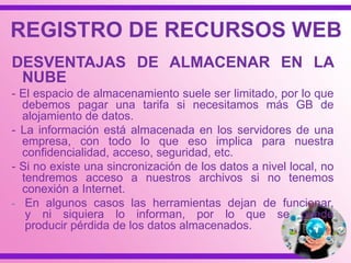 REGISTRO DE RECURSOS WEB
DESVENTAJAS DE ALMACENAR EN LA
NUBE
- El espacio de almacenamiento suele ser limitado, por lo que
debemos pagar una tarifa si necesitamos más GB de
alojamiento de datos.
- La información está almacenada en los servidores de una
empresa, con todo lo que eso implica para nuestra
confidencialidad, acceso, seguridad, etc.
- Si no existe una sincronización de los datos a nivel local, no
tendremos acceso a nuestros archivos si no tenemos
conexión a Internet.
- En algunos casos las herramientas dejan de funcionar,
y ni siquiera lo informan, por lo que se puede
producir pérdida de los datos almacenados.
 