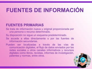 FUENTES PRIMARIAS
Se trata de información nueva y original proporcionada por
una persona o recurso determinado.
Su disposición no sigue un esquema predeterminado.
Se accede a ellas directamente o por las fuentes de
información secundarias.
Pueden ser localizadas a través de recursos digitales como
libros, revistas, informes de investigación, patentes y
normas, entre otros.
FUENTES DE INFORMACIÓN
 