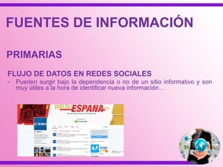 REVISTAS
- Es el medio de difusión más reconocido de los
documentos, con finalidades profesionales,
académicas o científicas.
- Se caracterizan por la intencionalidad de
prolongarse en el tiempo, su breve tratamiento
a los temas, su bajo costo, difusión global,
suscripción y envío electrónico y personalizado
e independencia comercial.
**Pueden localizarse por nombre y tipo de archivo
y a través de sitios especializados, como los
directorios de la Web Visible o Invisible, entre
otros…
FUENTES DE INFORMACIÓN
PRIMARIAS
 