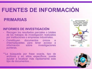 FUENTES SECUNDARIAS
Es una recopilación de información que contiene
accesos o referencias a material ya conocido
(documentos primarios) organizado según un
esquema determinado.
FUENTES DE INFORMACIÓN
 
