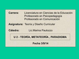 Carrera: Licenciatura en Ciencias de la Educación 
Profesorado en Psicopedagogía 
Profesorado en Comunicación 
Asignatura: Teoría y Diseño Curricular 
Cátedra: Lic.Marina Paulozzo 
U 2 - TEORÍA, METATEORÍA , PARADIGMA 
Fecha 3/9/14 
 
