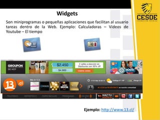 Widgets
Son miniprogramas o pequeñas aplicaciones que facilitan al usuario
tareas dentro de la Web. Ejemplo: Calculadoras – Videos de
Youtube – El tiempo
Ejemplo: http://www.13.cl/
 