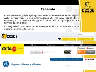 Cabezote
Es un elemento grafico que aparece en la parte superior de las páginas
web. Generalmente están acompañadas del distintivo visual de la
empresa, y por información general sobre ella o algún producto o
servicio que se ofrece.
Es muy común encontrar en el cabezote el botón de búsqueda y las
opciones de inicio de sesión.
 