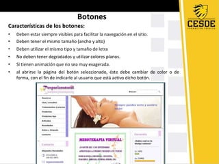 Botones
Características de los botones:
• Deben estar siempre visibles para facilitar la navegación en el sitio.
• Deben tener el mismo tamaño (ancho y alto)
• Deben utilizar el mismo tipo y tamaño de letra
• No deben tener degradados y utilizar colores planos.
• Si tienen animación que no sea muy exagerada.
• al abrirse la página del botón seleccionado, éste debe cambiar de color o de
forma, con el fin de indicarle al usuario que está activo dicho botón.
 