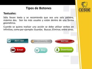 Tipos de Botones
Textuales:
Sólo llevan texto y se recomienda que sea una sola palabra,
máximo dos. Son los más usuales y están dentro de una forma
geométrica.
Cuando se quiera realizar una acción se debe utilizar verbos en
infinitivo, como por ejemplo: Guardar, Buscar, Eliminar, entre otros.
 