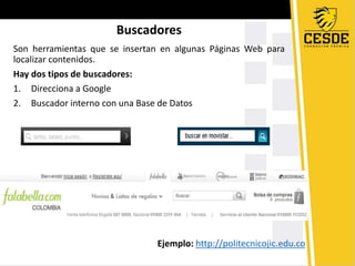 Buscadores
Son herramientas que se insertan en algunas Páginas Web para
localizar contenidos.
Hay dos tipos de buscadores:
1. Direcciona a Google
2. Buscador interno con una Base de Datos
Ejemplo: http://politecnicojic.edu.co
 