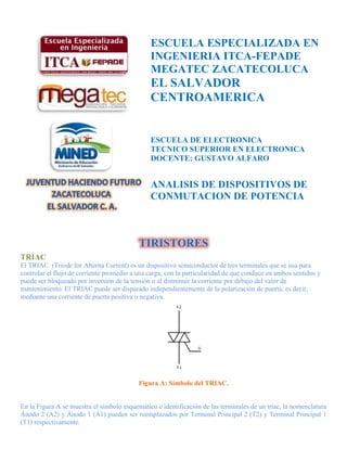 ESCUELA ESPECIALIZADA EN
                                               INGENIERIA ITCA-FEPADE
                                               MEGATEC ZACATECOLUCA
                                               EL SALVADOR
                                               CENTROAMERICA


                                               ESCUELA DE ELECTRONICA
                                               TECNICO SUPERIOR EN ELECTRONICA
                                               DOCENTE: GUSTAVO ALFARO


                                               ANALISIS DE DISPOSITIVOS DE
                                               CONMUTACION DE POTENCIA



                                           TIRISTORES
TRIAC
El TRIAC (Triode for Alterna Current) es un dispositivo semiconductor de tres terminales que se usa para
controlar el flujo de corriente promedio a una carga, con la particularidad de que conduce en ambos sentidos y
puede ser bloqueado por inversión de la tensión o al disminuir la corriente por debajo del valor de
mantenimiento. El TRIAC puede ser disparado independientemente de la polarización de puerta, es decir,
mediante una corriente de puerta positiva o negativa.




                                           Figura A: Símbolo del TRIAC.


En la Figura A se muestra el símbolo esquemático e identificación de las terminales de un triac, la nomenclatura
Ánodo 2 (A2) y Ánodo 1 (A1) pueden ser reemplazados por Terminal Principal 2 (T2) y Terminal Principal 1
(T1) respectivamente.
 