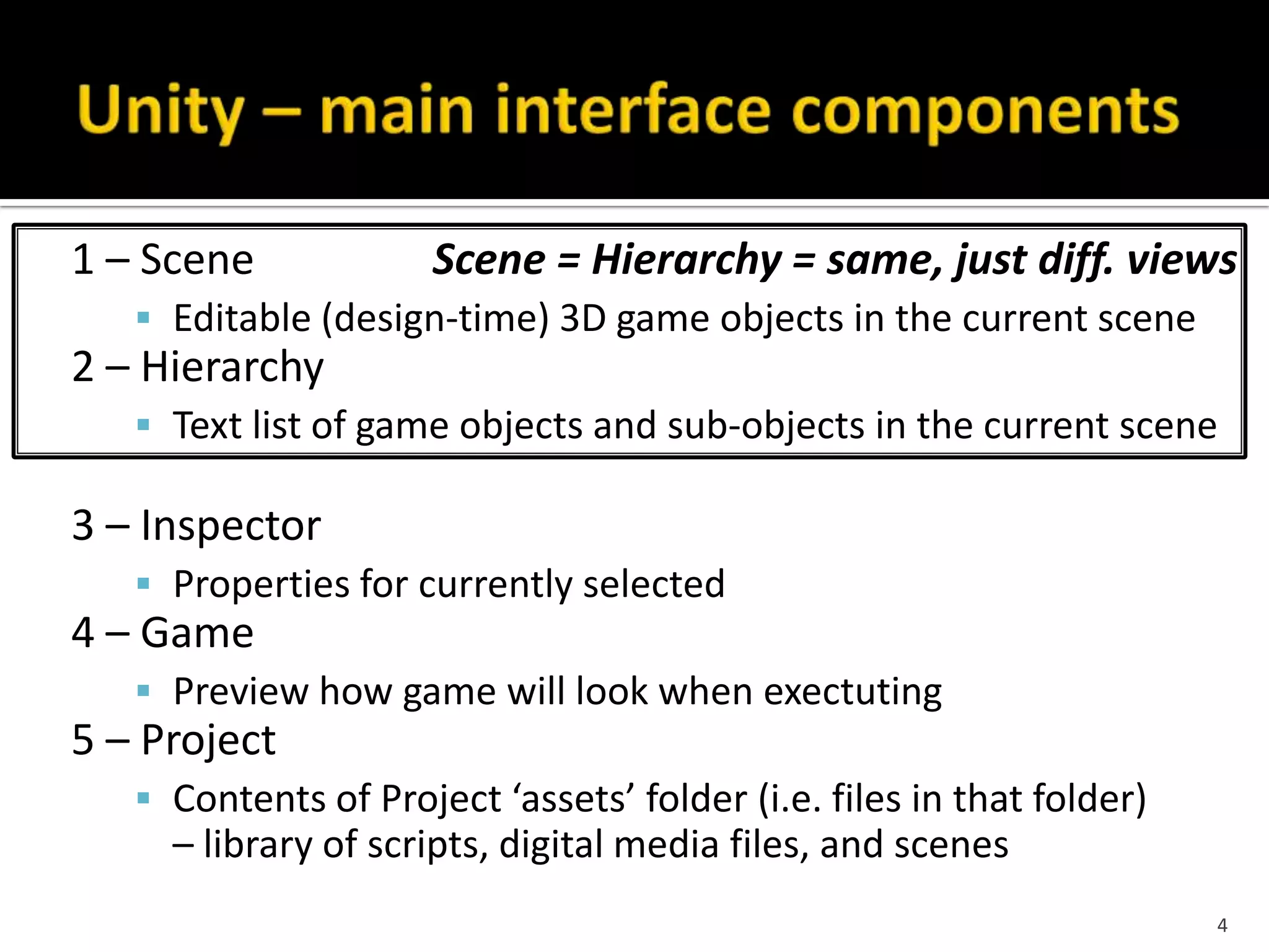 1 – Scene Scene = Hierarchy = same, just diff. views
 Editable (design-time) 3D game objects in the current scene
2 – Hierarchy
 Text list of game objects and sub-objects in the current scene
3 – Inspector
 Properties for currently selected
4 – Game
 Preview how game will look when exectuting
5 – Project
 Contents of Project ‘assets’ folder (i.e. files in that folder)
– library of scripts, digital media files, and scenes
4
 