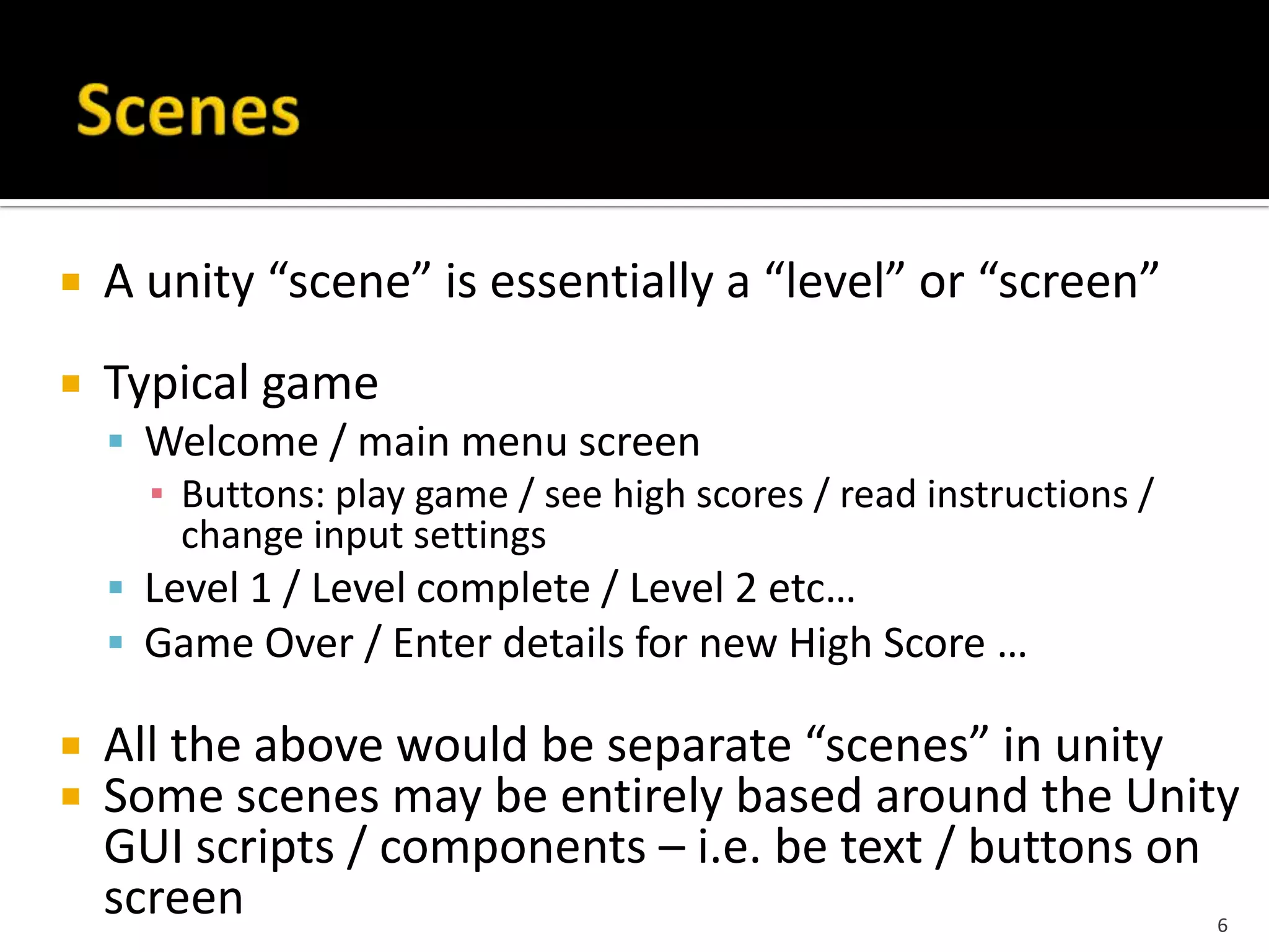  A unity “scene” is essentially a “level” or “screen”
 Typical game
 Welcome / main menu screen
▪ Buttons: play game / see high scores / read instructions /
change input settings
 Level 1 / Level complete / Level 2 etc…
 Game Over / Enter details for new High Score …
 All the above would be separate “scenes” in unity
 Some scenes may be entirely based around the Unity
GUI scripts / components – i.e. be text / buttons on
screen 6
 