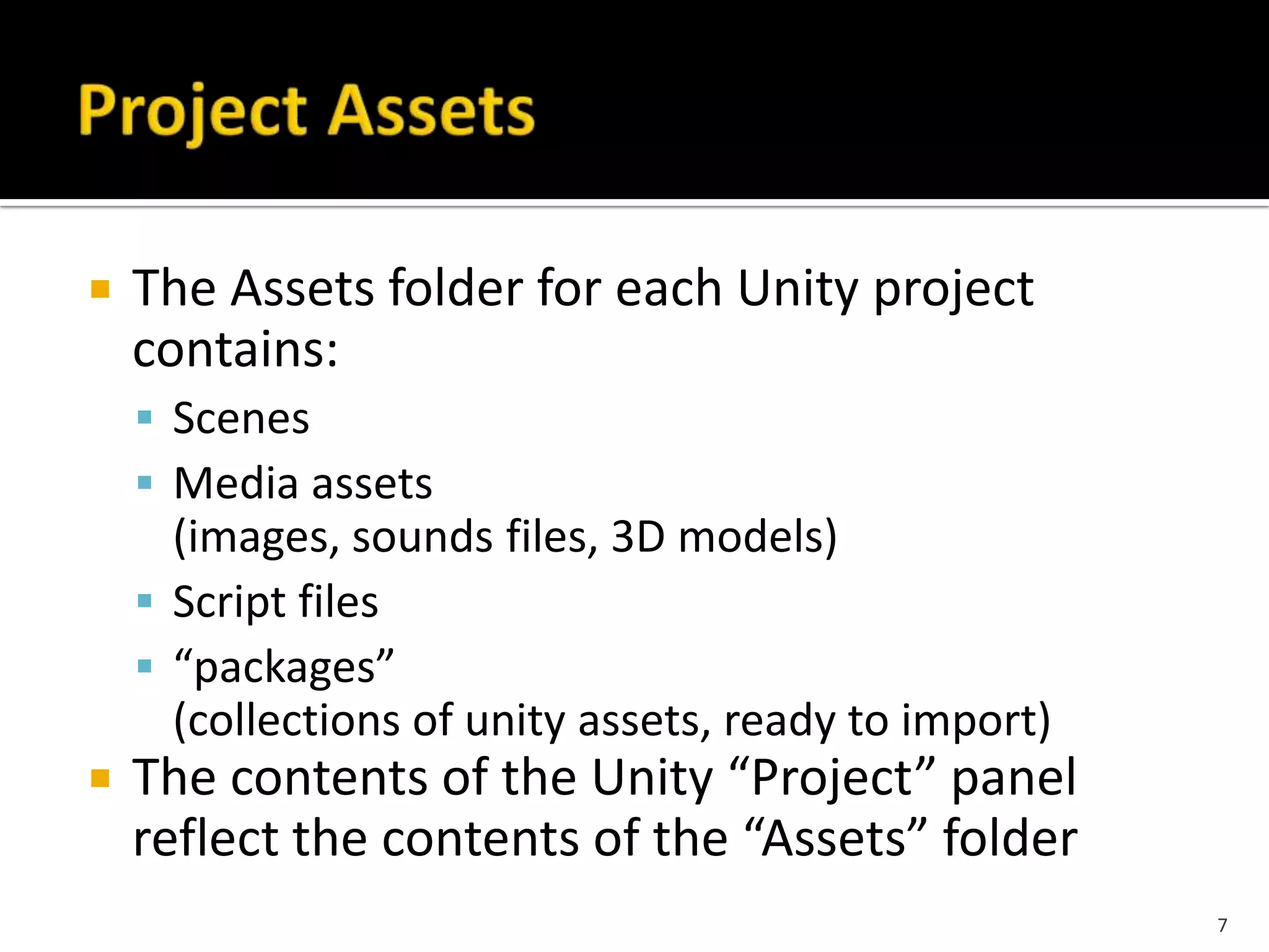  The Assets folder for each Unity project
contains:
 Scenes
 Media assets
(images, sounds files, 3D models)
 Script files
 “packages”
(collections of unity assets, ready to import)
 The contents of the Unity “Project” panel
reflect the contents of the “Assets” folder
7
 