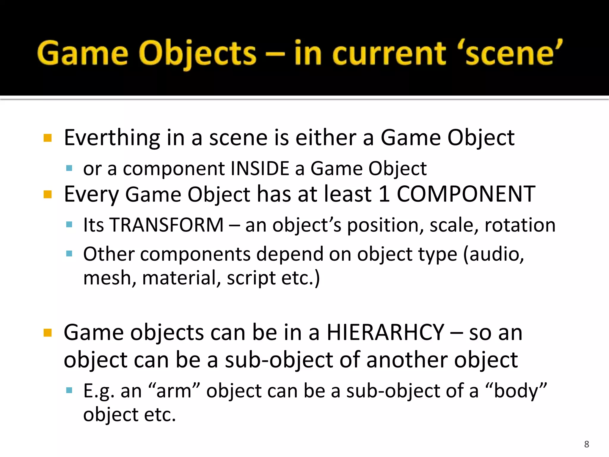  Everthing in a scene is either a Game Object
 or a component INSIDE a Game Object
 Every Game Object has at least 1 COMPONENT
 Its TRANSFORM – an object’s position, scale, rotation
 Other components depend on object type (audio,
mesh, material, script etc.)
 Game objects can be in a HIERARHCY – so an
object can be a sub-object of another object
 E.g. an “arm” object can be a sub-object of a “body”
object etc.
8
 
