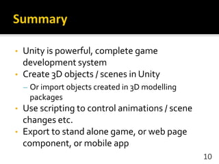 • Unity is powerful, complete game
development system
• Create 3D objects / scenes in Unity
– Or import objects created in 3D modelling
packages
• Use scripting to control animations / scene
changes etc.
• Export to stand alone game, or web page
component, or mobile app
10
 