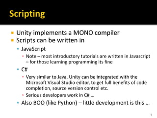  Unity implements a MONO compiler
 Scripts can be written in
 JavaScript
▪ Note – most introductory tutorials are written in Javascript
– for those learning programming its fine
 C#
▪ Very similar to Java, Unity can be integrated with the
Microsoft Visual Studio editor, to get full benefits of code
completion, source version control etc.
▪ Serious developers work in C# …
 Also BOO (like Python) – little development is this …
5
 