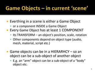  Everthing in a scene is either a Game Object
 or a component INSIDE a Game Object
 Every Game Object has at least 1 COMPONENT
 Its TRANSFORM – an object’s position, scale, rotation
 Other components depend on object type (audio,
mesh, material, script etc.)
 Game objects can be in a HIERARHCY – so an
object can be a sub-object of another object
 E.g. an “arm” object can be a sub-object of a “body”
object etc.
8
 