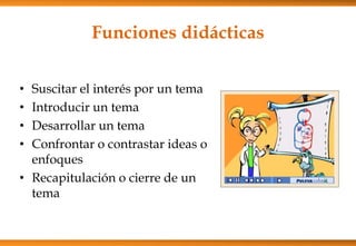 Funciones didácticas
• Suscitar el interés por un tema
• Introducir un tema
• Desarrollar un tema
• Confrontar o contrastar ideas o
enfoques
• Recapitulación o cierre de un
tema
 