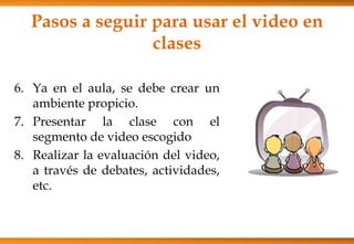 Pasos a seguir para usar el video en
clases
6. Ya en el aula, se debe crear un
ambiente propicio.
7. Presentar la clase con el
segmento de video escogido
8. Realizar la evaluación del video,
a través de debates, actividades,
etc.
 