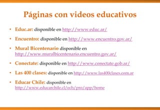 Páginas con videos educativos
• Educ.ar: disponible en http://www.educ.ar/
• Encuentro: disponible en http://www.encuentro.gov.ar/
• Mural Bicentenario disponible en
http://www.muralbicentenario.encuentro.gov.ar/
• Conectate: disponible en http://www.conectate.gob.ar/
• Las 400 clases: disponible en http://www.las400clases.com.ar
• Educar Chile: disponible en
http://www.educarchile.cl/ech/pro/app/home
 