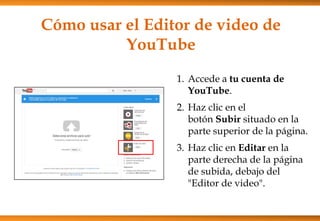 Cómo usar el Editor de video de
YouTube
1. Accede a tu cuenta de
YouTube.
2. Haz clic en el
botón Subir situado en la
parte superior de la página.
3. Haz clic en Editar en la
parte derecha de la página
de subida, debajo del
"Editor de video".
 