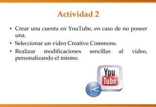 Actividad 2
• Crear una cuenta en YouTube, en caso de no poseer
una.
• Seleccionar un video Creative Commons.
• Realizar modificaciones sencillas al video,
personalizando el mismo.
 