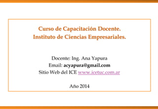 Curso de Capacitación Docente.
Instituto de Ciencias Empresariales.
Docente: Ing. Ana Yapura
Email: acyapura@gmail.com
Sitio Web del ICE www.icetuc.com.ar
Año 2014
 