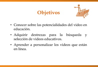 Objetivos
• Conocer sobre las potencialidades del video en
educación.
• Adquirir destrezas para la búsqueda y
selección de videos educativos.
• Aprender a personalizar los videos que están
en línea.
 