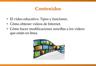 Contenidos
• El video educativo. Tipos y funciones.
• Cómo obtener videos de Internet.
• Cómo hacer modificaciones sencillas a los videos
que están en línea.
 